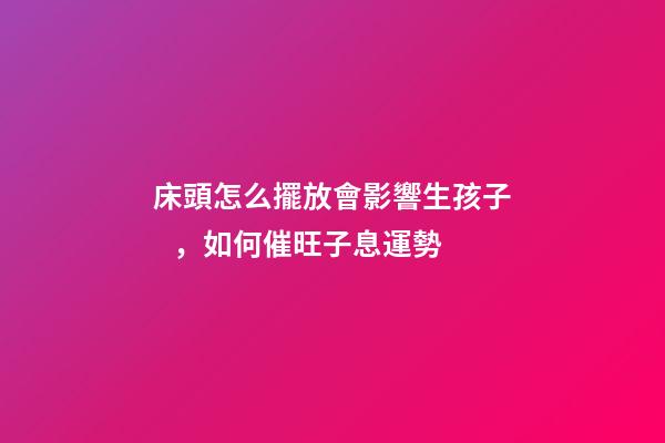 床頭怎么擺放會影響生孩子，如何催旺子息運勢